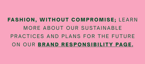 Fashion, without compromise; learn more about our sustainable practices and plans for the future on our Brand Responsibility page.