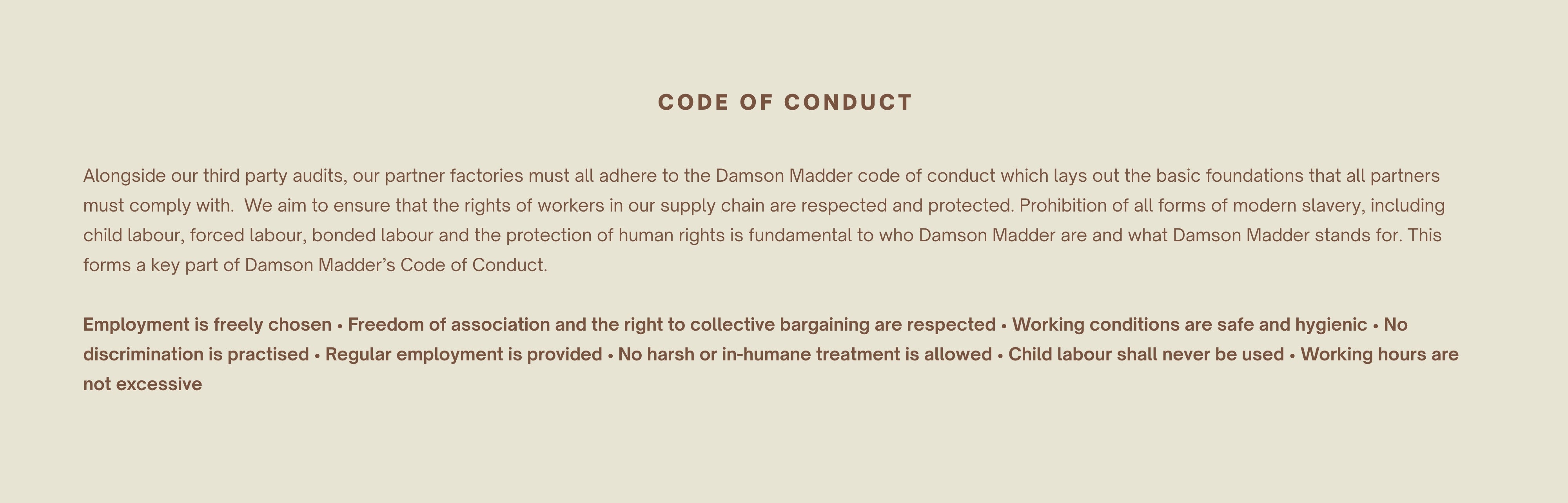 CODE OF CONDUCT    Alongside our third party audits, our partner factories must all adhere to the Damson Madder code of conduct which lays out the basic foundations that all partners must comply with.  We aim to ensure that the rights of workers in our supply chain are respected and protected. Prohibition of all forms of modern slavery, including child labour, forced labour, bonded labour and the protection of human rights is fundamental to who Damson Madder are and what Damson Madder stands for. This forms a key part of Damson Madder’s Code of Conduct.   Employment is freely chosen Freedom of association and the right to collective bargaining are respected Working conditions are safe and hygienic No discrimination is practised Regular employment is provided No harsh or in-humane treatment is allowed Child labour shall never be used Working hours are not excessive 