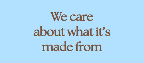 WE CARE ABOUT WHAT IT’S MADE FROM…  ORGANIC COTTON   Cotton makes up the vast majority of our collections, and so it’s crucial that we use the most responsible cotton we can in every garment.  100% of our cotton is sustainably sourced.   95% of the cotton used in our collections is GOTS certified organic cotton. Organic cotton uses 88% less water, and 62% less energy, and it's made without the use of harmful chemicals and pesticides; protecting both the air and the soil it’s produced in; greatly reducing its negative impact on the local biodiversity.  Because organic cotton is made with more care and attention, the end result is softer, and often more durable than conventional cotton garments; as cotton fibres can be damaged by the chemicals added during harvest and processing.  This means your organic cotton pieces are made to last, extending the life cycle of every garment.   In the few instances where using organic cotton is not possible, Better Cotton is our minimum standard for cotton sourcing.  The Better Cotton Initiative is a non-profit that promotes better standards in cotton farming across 21 countries.  