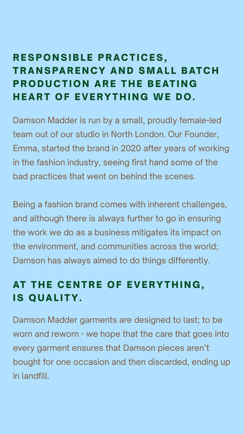 Damson Madder was born out of a desire to make exciting designs, responsibly.    Responsible practices, transparency and small batch production are the beating heart of everything we do.    Damson Madder is run by a small, proudly female-led team out of our studio in North London.  Our Founder, Emma, started the brand in 2020 after years of working in the fashion industry, seeing first hand some of the bad practices that went on behind the scenes.   Being a fashion brand comes with inherent challenges, and although there is always further to go in ensuring the work we do as a business mitigates its impact on the environment, and communities across the world;  Damson has always aimed to do things differently.  At the centre of everything, is quality.  Damson Madder garments are designed to last; to be worn and reworn - we hope that the care that goes into every garment ensures that Damson pieces aren’t bought for one occasion and then discarded, ending up in landfill.