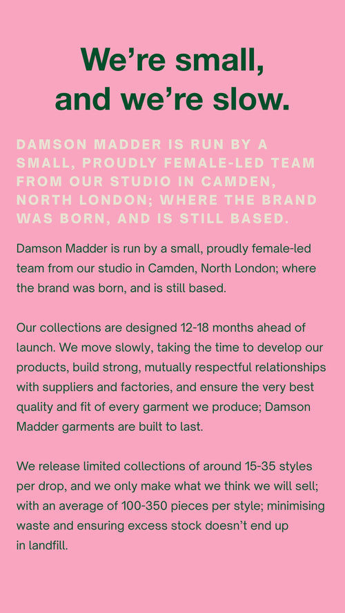 We’re small, and we’re slow.  Damson Madder is run by a small, proudly female-led team from our studio in Camden, North London; where the brand was born, and is still based.    Our collections are designed 12-18 months ahead of launch.  We move slowly, taking the time to develop our products, build strong, mutually respectful relationships with suppliers and factories, and ensure the very best quality and fit of every garment we produce; Damson garments are built to last.    We release limited collections of around 15-35 pieces per drop, and we only make what we think we will sell; with an average of 100-350 pieces per style; minimising waste and ensuring excess stock doesn’t end up in landfill. 