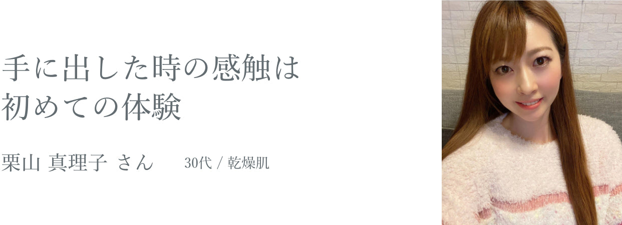 手に出した時の感触は初めての体験 栗山 真理子 さん 30代 / 乾燥肌
