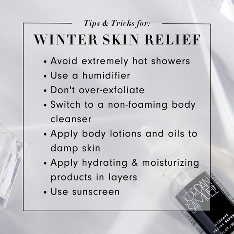 Tips & Tricks for Winter Skin Relief: 1. Avoid extremely hot showers 2. Use a humidifier 3. Don't over-exfoliate 4. Switch to a non-foaming body cleanser 5. Apply body lotions and oils to damp skin 6. Apply hydrating and moisturizing products in layers 7. Use sunscreen