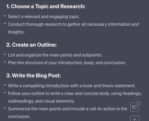 1. Choose a Topic and Research: Select a relevant and engaging topic. Conduct thorough research to gather all necessary information and insights. 2. Create an Outline: List and organize the main points and subpoints. Plan the structure of your introduction, body, and conclusion. 3. Write the Blog Post: Write a compelling introduction with a hook and thesis statement. Follow your outline to write a clear and concise body, using headings, subheadings, and visual elements. Summarize the main points and include a call-to-action in the conclusion.