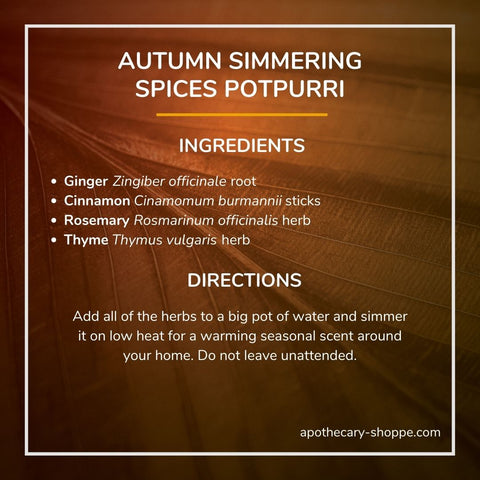 Autumn Simmering Spices Potpurri Ingredients Cinnamon Cinnamomum burmannii sticks Ginger Zingiber officinale root Rosemary Rosmarinus officinalis herb Thyme Thymus vulgaris herb Directions Add all the herbs to a big pot of water and simmer on low heat for a warming seasonal scent around your home. Do not leave unattended.