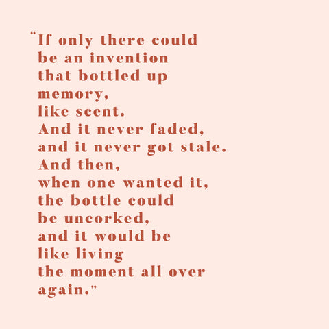 If only there could be an invention that bottled up a memory, like scent. And it never faded, and it never got stale. And then, when one wanted it, the bottle could be uncorked, and it would be like living the moment all over again.