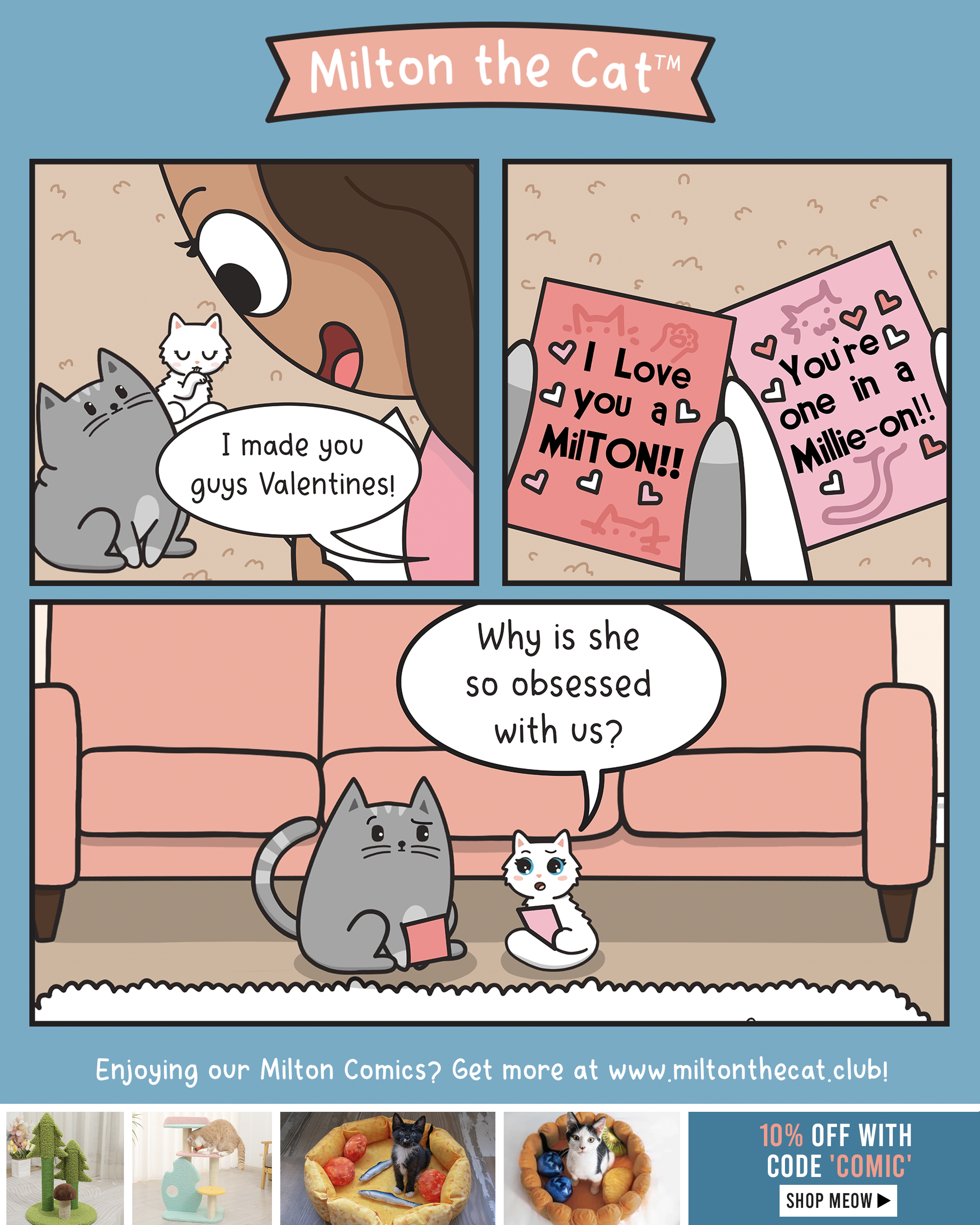 MILTON THE CAT: A three panel comic. Panel 1: A brown-haired girl looks down on her two cats, a chubby tabby (Milton) and white kitten (Millie). Girl: I made you guys Valentines! Panel 2: The cats are holding cute cat Valentine's day cards that read: I love you a Mil-TON and You're one in a Millie-On!! Panel 3: Milton and Millie exchange confused and concerned glances. Millie: Why is she so obsessed with us?