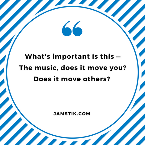 What's important is this — The music, does it move you? Does it move others? - jamstik