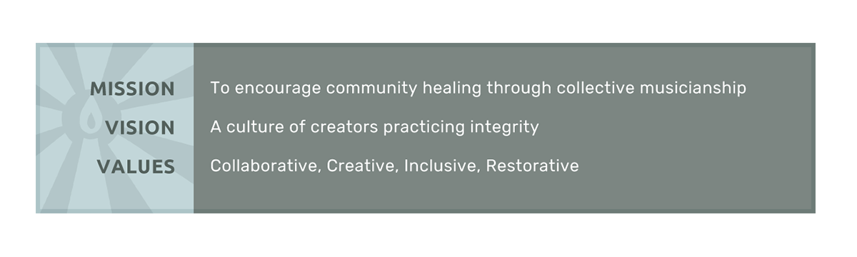 Mission: To encourage community healing through collective musicianship. Vision: A culture of creators practicing integrity. Values: Collaborative, Creative, Inclusive, Restorative.