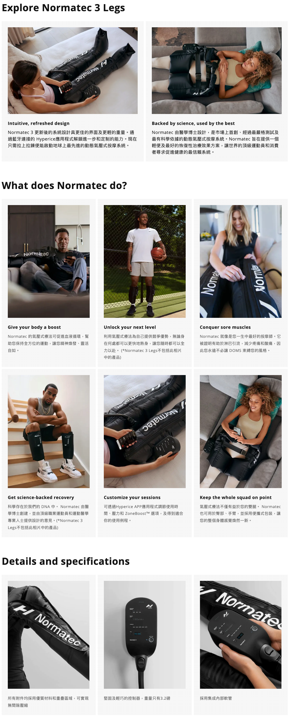 Explore Normatec 3 Legs  Intuitive, refreshed design Normatec 3 更新後的系統設計具更佳的界面及更輕的重量。通過藍牙連接的 Hyperice應用程式解鎖進一步和定制的能力。現在只需拉上拉鍊便能啟動地球上最先進的動態氣壓式按摩系統。  Backed by science, used by the best Normatec 由醫學博士設計，是市場上首創、經過最嚴格測試及最有科學依據的動態氣壓式按摩系統。Normatec 旨在提供一個輕便及最好的恢復性治療效果方案，讓世界的頂級運動員和消費者尋求促進健康的最信賴系統。 What does Normatec do?  Give your body a boost Normatec 的氣壓式療法可促進血液循環，幫助您保持全方位的運動，讓您精神煥發、靈活自如。   Unlock your next level 利用氣壓式療法為自己提供競爭優勢，無論身在何處都可以更快地熱身，讓您隨時都可以全力以赴。 (*Normatec 3 Legs不包括此相片中的產品)   Conquer sore muscles Normatec 就像是您一生中最好的按摩師。它被證明有助於淋巴引流，減少疼痛和酸痛，因此您永遠不必讓 DOMS 束縛您的風格。   Get science-backed recovery 科學存在於我們的 DNA 中。 Normatec 由醫學博士創建，並由頂級職業運動員和運動醫學專業人士提供設計的意見。(*Normatec 3 Legs不包括此相片中的產品)   Customize your sessions 可透過Hyperice APP應用程式調節使用時間、壓力和 ZoneBoost™ 選項，及得到適合你的使用例程。   Keep the whole squad on point 氣壓式療法不僅有益於您的雙腿。 Normatec 也可用於臀部、手臂，並採用便攜式包裝，讓您的整個身體感覺煥然一新。  Details and specifications  所有附件均採用優質材料和重疊區域，可實現無間隙壓縮   堅固及輕巧的控制器，重量只有3.2磅   採用集成內部軟管