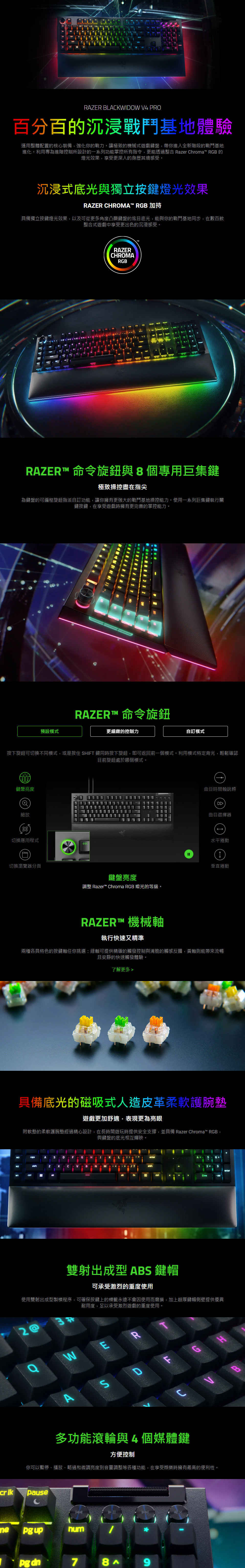 RAZER BLACKWIDOW V4 PRO 百分百的沉浸戰鬥基地體驗 運用整體配置的核心裝備，強化你的戰力。讓極致的機械式遊戲鍵盤，帶你進入全新階段的戰鬥基地進化。利用專為進階控制所設計的一系列功能掌控所有指令，更能透過整合 Razer Chroma™ RGB 的燈光效果，享受更深入的身歷其境感受。   在任何一間 RAZERSTORE 親身體驗 >  This is a carousel. Use Next and Previous buttons to navigate, or jump to a slide using the slide dots.                     沉浸式底光與獨立按鍵燈光效果 RAZER CHROMA™ RGB 加持 具備獨立按鍵燈光效果，以及可從更多角度凸顯鍵盤的炫目底光，能與你的戰鬥基地同步，在數百款整合式遊戲中享受更出色的沉浸感受。   RAZER™ 命令旋鈕與 8 個專用巨集鍵 極致操控盡在指尖 為鍵盤的可編程旋鈕指派自訂功能，讓你擁有更強大的戰鬥基地操控能力。使用一系列巨集鍵執行關鍵按鍵，在享受遊戲時擁有更完善的掌控能力。  RAZER™ 命令旋鈕    按下旋鈕可切換不同模式，或是按住 SHIFT 鍵同時按下旋鈕，即可返回前一個模式。利用模式特定背光，輕鬆確認目前旋鈕處於哪個模式。    鍵盤亮度   縮放   切換應用程式   切換瀏覽器分頁   曲目時間軸跳轉   曲目選擇器   水平捲動   垂直捲動   鍵盤亮度 調整 Razer™ Chroma RGB 燈光的等級。 RAZER™ 機械軸 執行快速又精準 兩種各具特色的按鍵軸任你挑選：綠軸可提供精確的觸發控制與清脆的觸感反饋，黃軸則能帶來流暢且安靜的快速觸發體驗。  了解更多 > RAZER™ MECHANICAL SWITCHES 具備底光的磁吸式人造皮革柔軟護腕墊 遊戲更加舒適，表現更為亮眼 附軟墊的柔軟護腕墊經過精心設計，在長時間遊玩時提供安全支撐，並具備 Razer Chroma™ RGB，與鍵盤的底光相互輝映。  具備底光的磁吸式人造皮革柔軟護腕墊 雙射出成型 ABS 鍵帽 可承受激烈的重度使用 使用雙射出成型製模程序，可確保按鍵上的標籤永遠不會因使用而磨損，加上超厚鍵帽側壁提供優異耐用度，足以承受激烈遊戲的重度使用。  雙射出成型 ABS 鍵帽 多功能滾輪與 4 個媒體鍵 方便控制 你可以暫停、播放、略過和微調亮度到音量調整等各種功能，在享受娛樂時擁有最高的便利性。