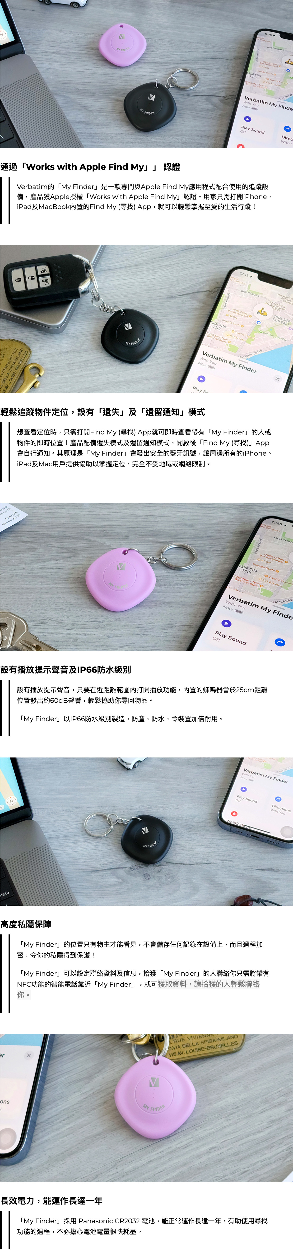 輕鬆追蹤物件定位，設有「遺失」及「遺留通知」模式 想查看定位時，只需打開Find My (尋找) App就可即時查看帶有「My Finder」的人或物件的即時位置！產品配備遺失模式及遺留通知模式，開啟後「Find My (尋找)」App會自行通知。其原理是「My Finder」會發出安全的藍牙訊號，讓周邊所有的iPhone、iPad及Mac用戶提供協助以掌握定位，完全不受地域或網絡限制。     設有播放提示聲音及IP66防水級別 設有播放提示聲音，只要在近距離範圍內打開播放功能，內置的蜂鳴器會於25cm距離位置發出約60dB聲響，輕鬆協助你尋回物品。  「My Finder」以IP66防水級別製造，防塵、防水，令裝置加倍耐用。     高度私隱保障 「My Finder」的位置只有物主才能看見，不會儲存任何記錄在設備上，而且過程加密，令你的私隱得到保護！  「My Finder」可以設定聯絡資料及信息，拾獲「My Finder」的人聯絡你只需將帶有NFC功能的智能電話靠近「My Finder」，就可獲取資料，讓拾獲的人輕鬆聯絡你。     長效電力，能運作長達一年 「My Finder」採用 Panasonic CR2032 電池，能正常運作長達一年，有助使用尋找功能的過程，不必擔心電池電量很快耗盡。