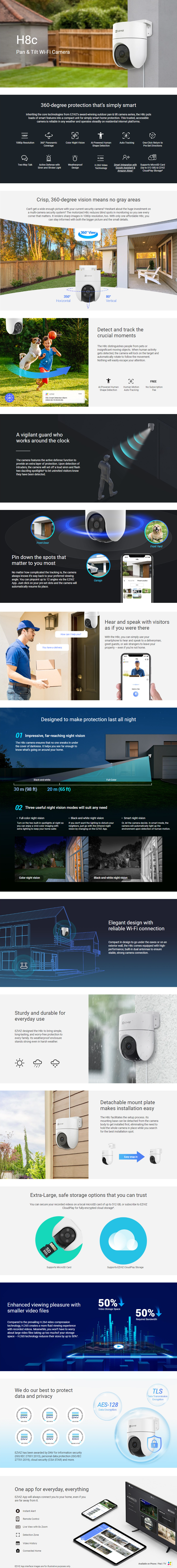 H8c  Pan & Tilt Wi-Fi Camera   360-degree protection that’s simply smart  Inheriting the core technologies from EZVIZ’s award-winning outdoor pan & tilt camera series, the H8c puts loads of smart features into a compact unit for simply smart home protection. This trusted, accessible camera is reliable in any weather and operates steadily on residential internet platforms.  1080p Resolution  360° Panoramic Coverage  Color Night Vision  AI-Powered Human Shape Detection  Auto-Tracking  One-Click Return to Pre-Set Directions  Two-Way Talk  Active Defense with Siren and Strobe Light  Weatherproof Design  H.265 Video Technology  Smart Integration with Google Assistant & Amazon Alexa¹  Supports MicroSD Card (Up to 512 GB) & EZVIZ CloudPlay Storage²   Crisp, 360-degree vision means no gray areas  Can’t get a wide enough picture with your current security camera? Hesitant about the huge investment on a multi-camera security system? The motorized H8c reduces blind spots in monitoring so you see every corner that matters. It renders sharp images in 1080p resolution, too. With only one affordable H8c, you can stay informed with both the bigger picture and the small details.   Detect and track the crucial moments  The H8c distinguishes people from pets or insignificant moving objects. When human activity gets detected, the camera will lock on the target and automatically rotate to follow the movement. Nothing will easily escape your attention.  AI-Powered Human Shape Detection  Human Motion Auto-Tracking  No Subscription Fee   A vigilant guard who works around the clock  The camera features the active defense function to provide an extra layer of protection. Upon detection of intruders, the camera will set off a loud siren and flash two dazzling spotlights³ to let uninvited visitors know they have been detected.   Pin down the spots that matter to you most  No matter how complicated the tracking is, the camera always knows it’s way back to your preferred viewing angle. You can pinpoint up to 12 angles via the EZVIZ App. Just click on your pre-set dots and the camera will automatically resume its place.  Front Door  Garage  Front Yard   Hear and speak with visitors as if you were there  With the H8c, you can simply use your smartphone to hear and speak to a deliveryman, greet guests, or ask strangers to leave your property – even if you’re not home.  How can I help you?  You have a delivery.   Designed to make protection last all night  Impressive, far-reaching night vision  The H8c camera ensures that no one sneaks in under the cover of darkness. It helps you see far enough to know what’s going on around your home.  Black-and-white  Full-Color   Three useful night vision modes will suit any need  Full-color night vision  Black-and-white night vision  Smart night vision  Turn on the two built-in spotlights at night so you can enjoy a vivid color imaging with extra lighting to keep your home safer.  If you don‘t want the lighting to disturb your neighbors, just go with the infrared night vision by changing on the EZVIZ App.  Or, let the camera decide. In smart mode, the camera will automatically light up the environment upon detection of human motion.  Color night vision  Black-and-white night vision   Elegant design with reliable Wi-Fi connection  Compact in design to go under the eaves or on an exterior wall, the H8c comes equipped with high-performance, built-in dual antennas to ensure stable, strong camera connection.   Sturdy and durable for everyday use  EZVIZ designed the H8c to bring simple, long-lasting, and worry-free protection to every family. Its weatherproof enclosure stands strong even in harsh weather.   Detachable mount plate makes installation easy  The H8c facilitates the setup process. Its mounting base can be detached from the camera body to get installed first, eliminating the need to hold the whole camera in place while you search for the best installation spot.  Easy snap-in   Extra-Large, safe storage options that you can trust  You can secure your recorded videos on a local microSD card of up to 512 GB, or subscribe to EZVIZ CloudPlay for fully-encrypted cloud storage².  Supports EZVIZ CloudPlay Storage  Supports MicroSD Card   Enhanced viewing pleasure with smaller video files  Compared to the prevailing H.264 video compression technology, H.265 creates a more fluid viewing experience with recorded videos. Meanwhile, you won’t have to worry about large video files taking up too muchof your storage space – H.265 technology reduces their sizes by up to 50%⁴.  Video Storage Space  Required Bandwidth   We do our best to protect data and privacy  EZVIZ has been awarded by DNV for information security (ISO/IEC 27001:2013), personal data protection (ISO/IEC 27701:2019), cloud security (CSA STAR) and more.   One app for everyday, everything  EZVIZ App will always connect you to your home, even if you are far away from it.  Instant Alert  Remote Control  Live View with 8x Zoom  Detection Zone  Video History  Connected Home  EZVIZ App interface images are for illustrative purposes only.  Available on Phone / Pad / TV   1 Google Assistant is not available in some languages and countries.  2 A local storage card must be purchased separately. Cloud storage service is only available in certain markets. Please verify the availability before making any purchase.  3 The spotlights will not flash when the color night vision mode is enabled.  4 Data from EZVIZ Lab’s test results under standard conditions. The video compression efficiency will vary with the frequency and complexity of the activity captured, and other environmental factors.