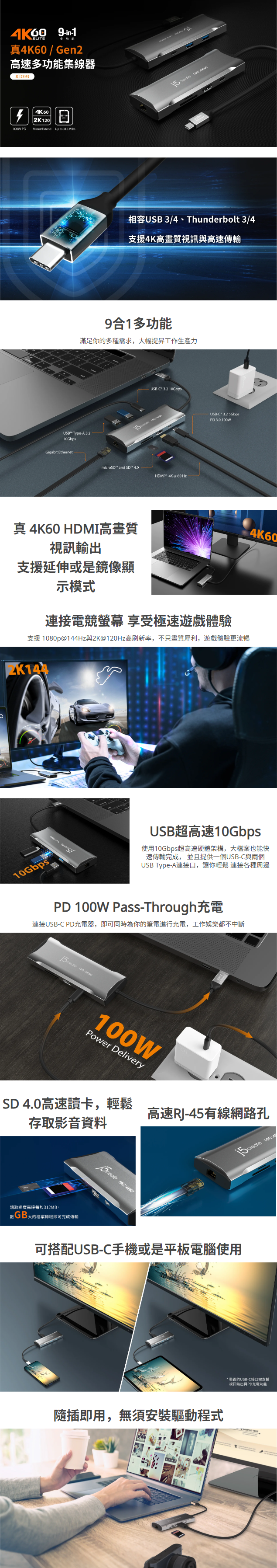 9合1多功能  滿足你的多種需求，大幅提昇工作生產力      真 4K60 HDMI高畫質視訊輸出 支援延伸或是鏡像顯示模式  連接電競螢幕 享受極速遊戲體驗  支援 1080p@144Hz與2K@120Hz高刷新率，不只畫質犀利，遊戲體驗更流暢      USB超高速10Gbps  使用10Gbps超高速硬體架構，大檔案也能快速傳輸完成， 並且提供一個USB-C與兩個USB Type-A連接口，讓你輕鬆 連接各種周邊  PD 100W Pass-Through充電  連接USB-C PD充電器，即可同時為你的筆電進行充電，工作娛樂都不中斷    SD 4.0高速讀卡，輕鬆存取影音資料   高速RJ-45有線網路孔   可搭配USB-C手機或是平板電腦使用     隨插即用，無須安裝驅動程式