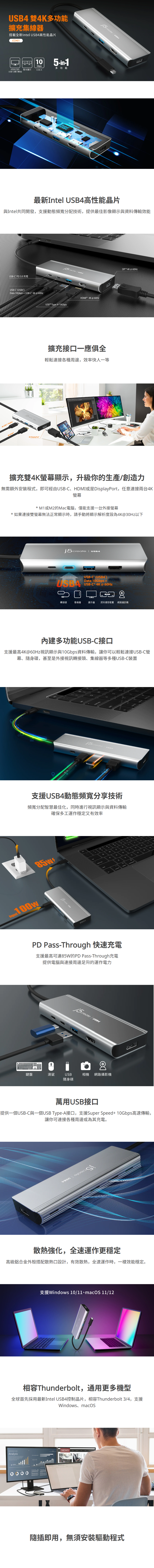 最新Intel USB4高性能晶片  與Intel共同開發，支援動態頻寬分配技術，提供最佳影像顯示與資料傳輸效能    擴充接口一應俱全  輕鬆連接各種周邊，效率快人一等    擴充雙4K螢幕顯示，升級你的生產/創造力  無需額外安裝程式，即可經由USB-C、HDMI或是DisplayPort，任意連接兩台4K螢幕  * M1或M2的Mac電腦，僅能支援一台外接螢幕 * 如果連接雙螢幕無法正常顯示時，請手動將顯示解析度設為4K@30Hz以下    內建多功能USB-C接口  支援最高4K@60Hz視訊顯示與10Gbps資料傳輸，讓你可以輕鬆連接USB-C螢幕、隨身碟，甚至是外接視訊轉接頭、集線器等多種USB-C裝置      支援USB4動態頻寬分享技術  頻寬分配智慧最佳化，同時進行視訊顯示與資料傳輸 確保多工運作穩定又有效率    PD Pass-Through 快速充電  支援最高可達85W的PD Pass-Through充電 提供電腦與連接周邊足夠的運作電力    萬用USB接口  提供一個USB-C與一個USB Type-A接口，支援Super Speed+ 10Gbps高速傳輸，讓你可連接各種周邊或為其充電。    散熱強化，全速運作更穩定  高級鋁合金外殼搭配散熱口設計，有效散熱，全速運作時，一樣效能穩定。   相容Thunderbolt，通用更多機型  全球首先採用最新Intel USB4控制晶片，相容Thunderbolt 3/4，支援Windows、macOS    隨插即用，無須安裝驅動程式