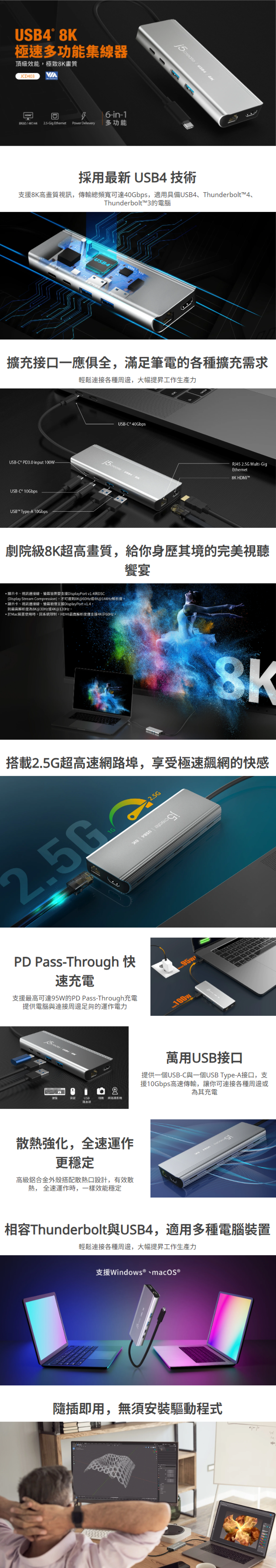 採用最新 USB4 技術  支援8K高畫質視訊，傳輸總頻寬可達40Gbps，適用具備USB4、Thunderbolt™4、Thunderbolt™3的電腦    擴充接口一應俱全，滿足筆電的各種擴充需求  輕鬆連接各種周邊，大幅提昇工作生產力    劇院級8K超高畫質，給你身歷其境的完美視聽饗宴    搭載2.5G超高速網路埠，享受極速飆網的快感      PD Pass-Through 快速充電  支援最高可達95W的PD Pass-Through充電 提供電腦與連接周邊足夠的運作電力    萬用USB接口  提供一個USB-C與一個USB Type-A接口，支援10Gbps高速傳輸，讓你可連接各種周邊或為其充電    散熱強化，全速運作更穩定  高級鋁合金外殼搭配散熱口設計，有效散熱， 全速運作時，一樣效能穩定   相容Thunderbolt與USB4，適用多種電腦裝置  輕鬆連接各種周邊，大幅提昇工作生產力    隨插即用，無須安裝驅動程式