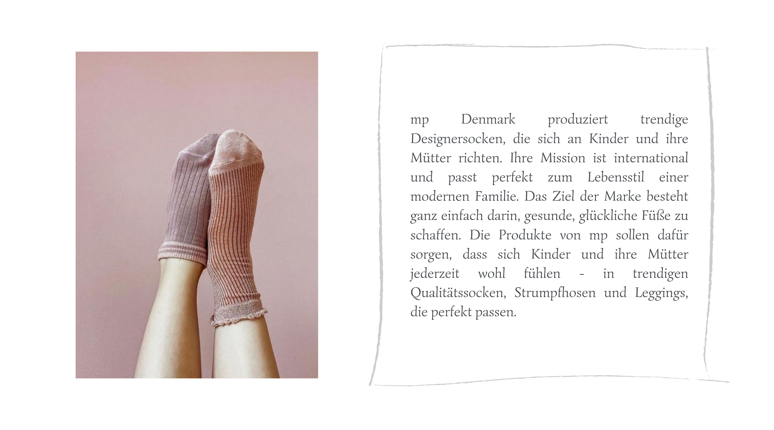 mp Denmark produziert trendige Designersocken, die sich an Kinder und ihre Mütter richten. Ihre Mission ist international und passt perfekt zum Lebensstil einer modernen Familie. Das Ziel der Marke besteht ganz einfach darin, gesunde, glückliche Füße zu schaffen. Die Produkte von mp sollen dafür sorgen, dass sich Kinder und ihre Mütter jederzeit wohl fühlen - in trendigen Qualitätssocken, Strumpfhosen und Leggings, die perfekt passen.