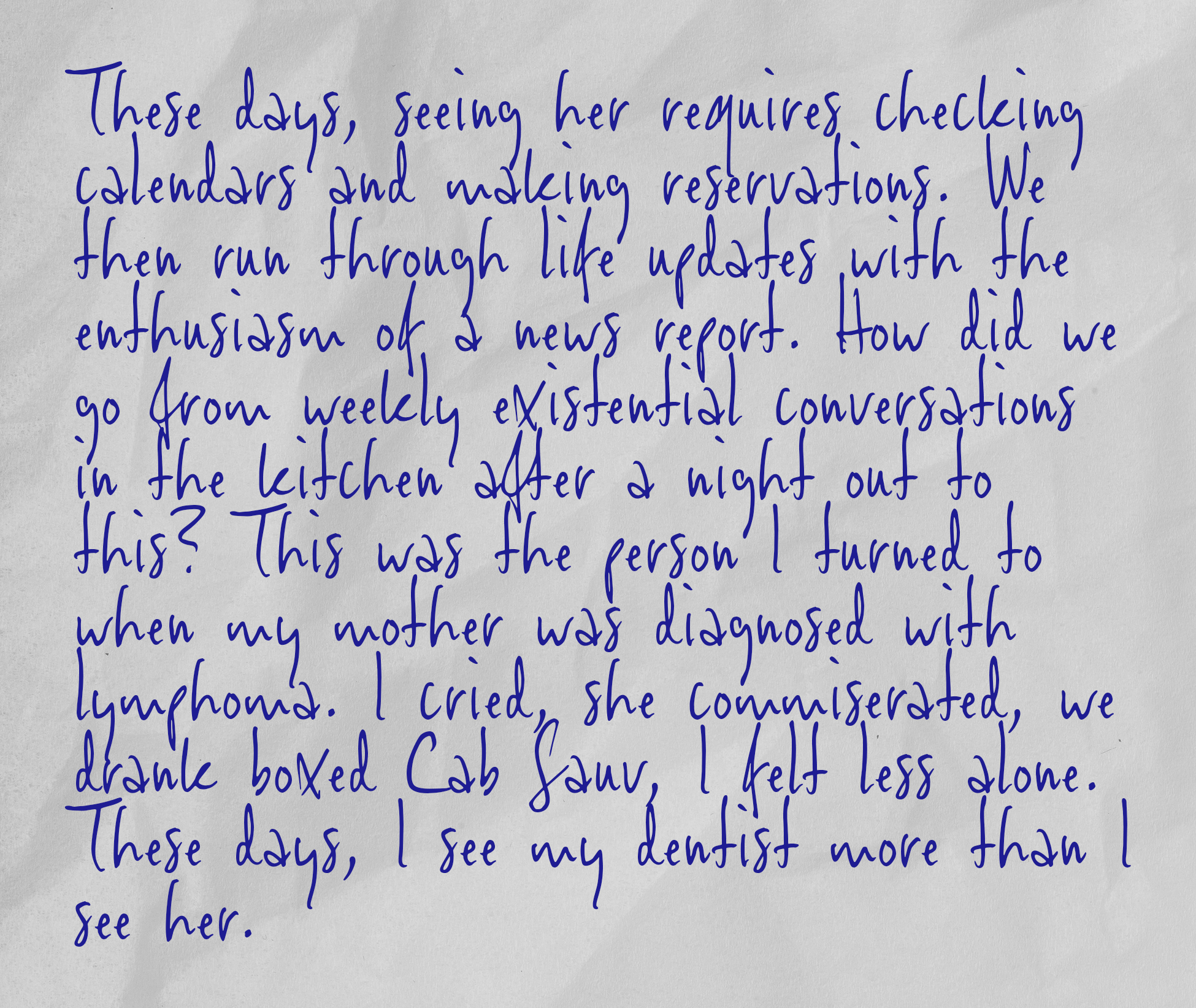 These days, seeing her requires checking calendars and making reservations. We then run through life updates with the enthusiasm of a news report. How did we go from weekly existential conversations in the kitchen after a night out to this? This was the person I turned to when my mother was diagnosed with lymphoma. I cried, she commiserated, we drank boxed Cab Sauv, I felt less alone. These days, I see my dentist more than I see her.