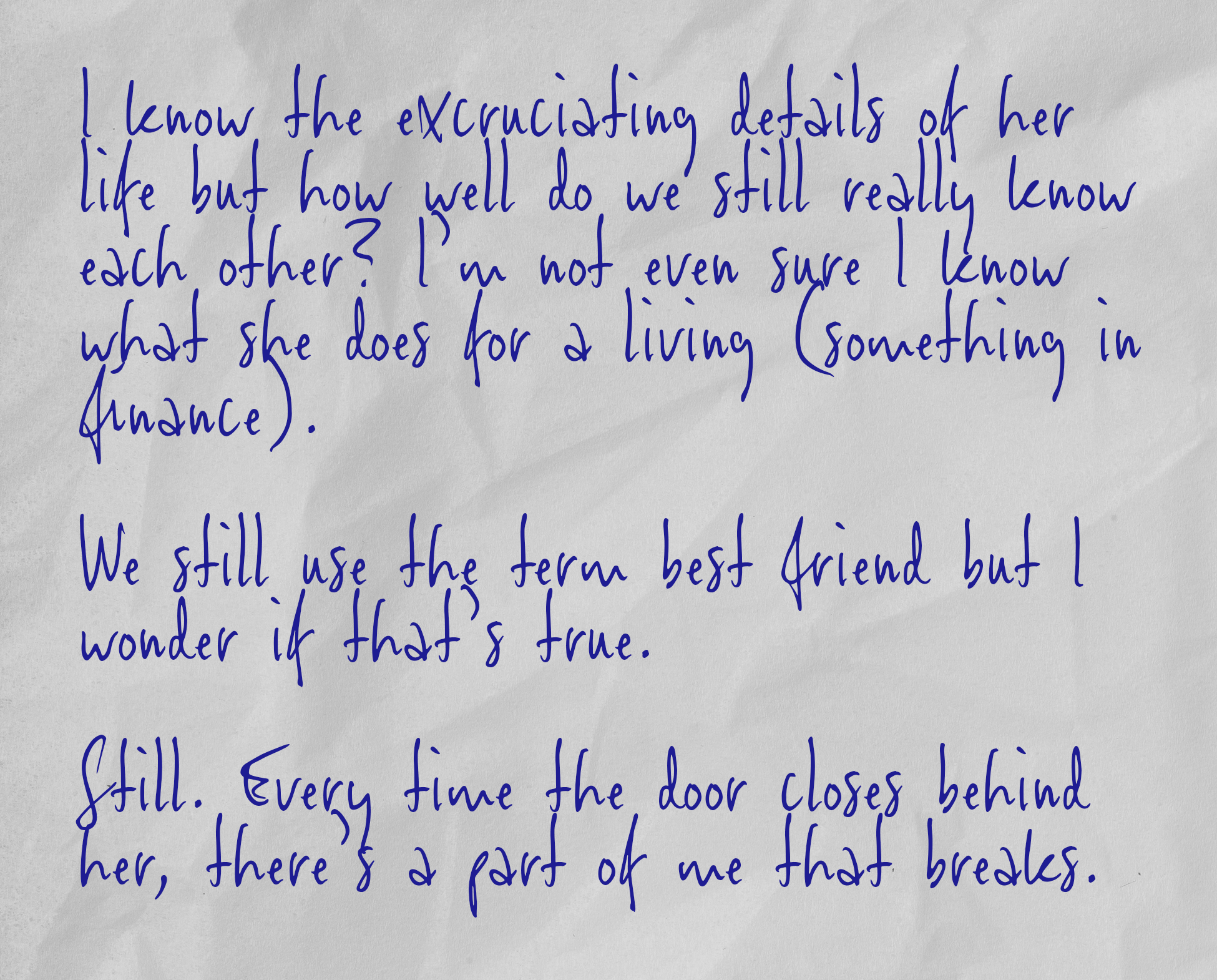 I know the excruciating details of her life but how well do we still really know each other? I’m not even sure I know what she does for a living (something in finance).   We still use the term best friend but I wonder if that’s true.  Still. Every time the door closes behind her, there’s a part of me that breaks.