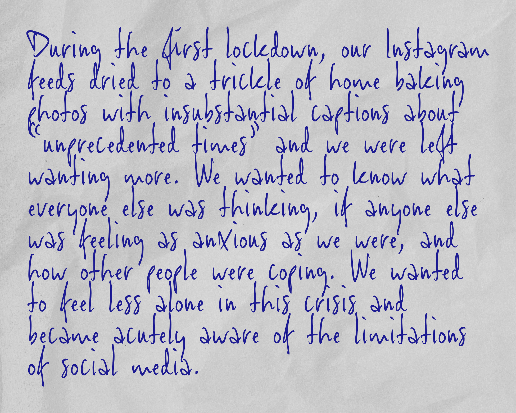 During the first lockdown, our Instagram feeds dried to a trickle of home baking photos with insubstantial captions about “unprecedented times” and we were left wanting more. We wanted to know what everyone else was thinking, if anyone else was feeling as anxious as we were, and how other people were coping. We wanted to feel less alone in this crisis and became acutely aware of the limitations of social media.