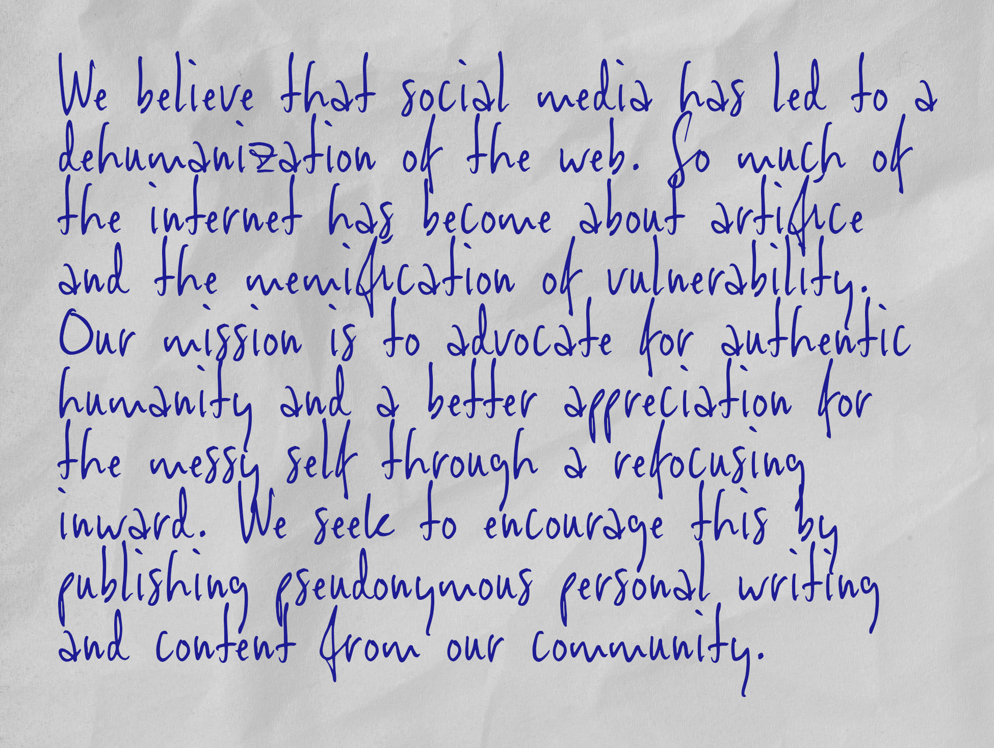 We believe that social media has led to a dehumanization of the web. So much of the internet has become about artifice and the memification of vulnerability. Our mission is to advocate for authentic humanity and a better appreciation for the messy self through a refocusing inward. We seek to encourage this by publishing pseudonymous personal writing and content from our community.