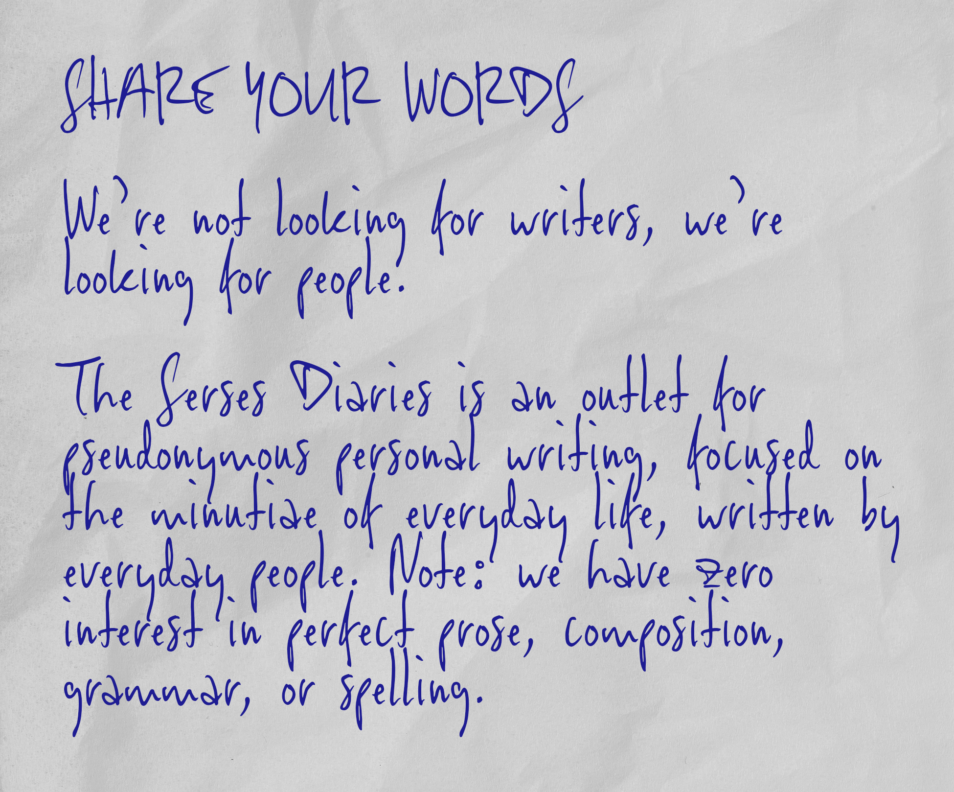 SHARE YOUR WORDS   We’re not looking for writers, we’re looking for people.   The Serses Diaries is an outlet for pseudonymous personal writing, focused on the minutiae of everyday life, written by everyday people. Note: we have zero interest in perfect prose, composition, grammar, or spelling.