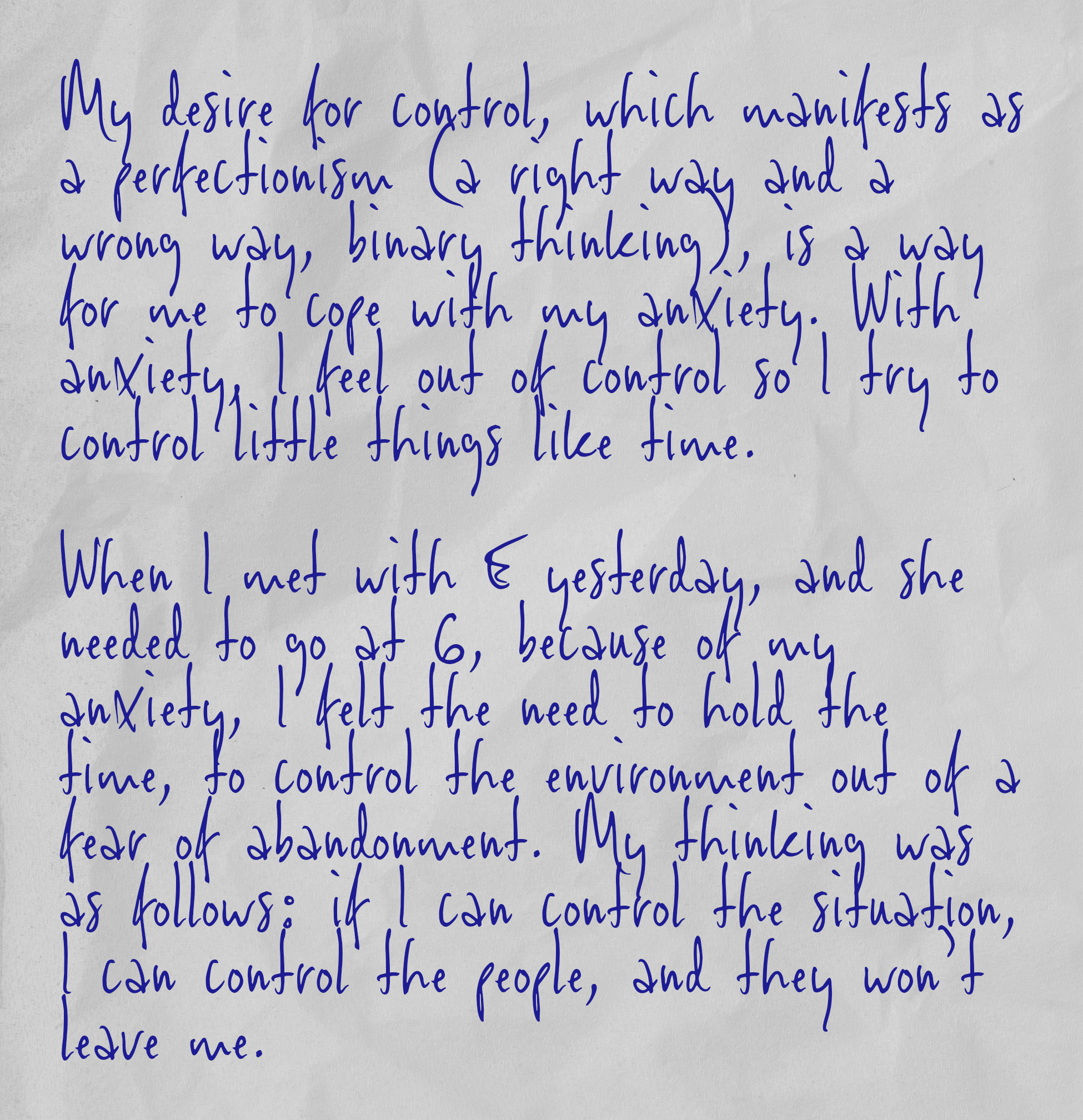 My desire for control, which manifests as a perfectionism (a right way and a wrong way, binary thinking), is a way for me to cope with my anxiety. With anxiety, I feel out of control so I try to control little things like time.  When I met with E yesterday, and she needed to go at 6, because of my anxiety, I felt the need to hold the time, to control the environment out of a fear of abandonment. My thinking was as follows: if I can control the situation, I can control the people, and they won’t leave me.