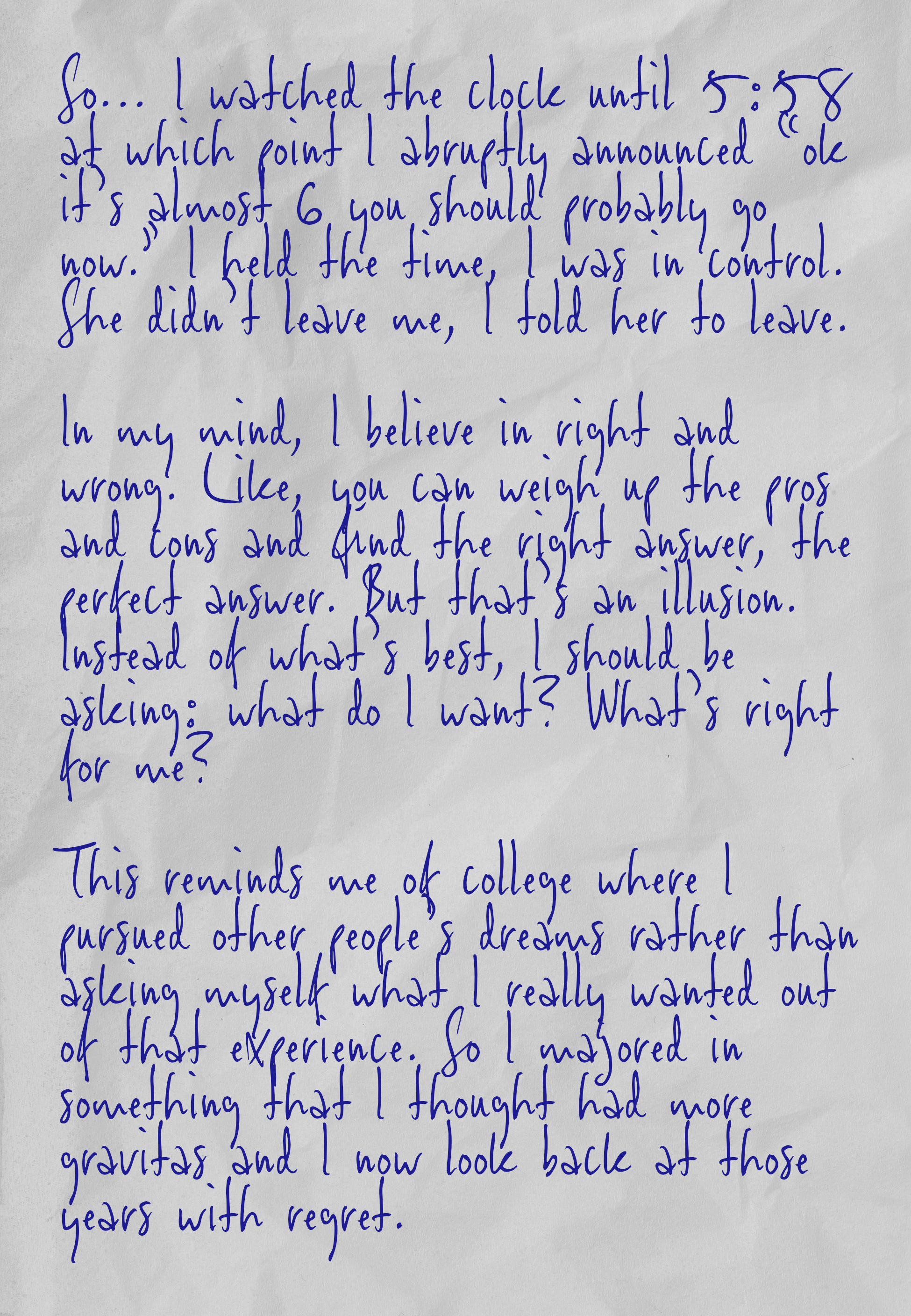 So… I watched the clock until 5:58 at which point I abruptly announced “ok it’s almost 6 you should probably go now.” I held the time, I was in control. She didn’t leave me, I told her to leave.  In my mind, I believe in right and wrong. Like, you can weigh up the pros and cons and find the right answer, the perfect answer. But that’s an illusion. Instead of what’s best, I should be asking: what do I want? What’s right for me?  This reminds me of college where I pursued other people’s dreams rather than asking myself what I really wanted out of that experience. So I majored in something that I thought had more gravitas and I now look back at those years with regret.