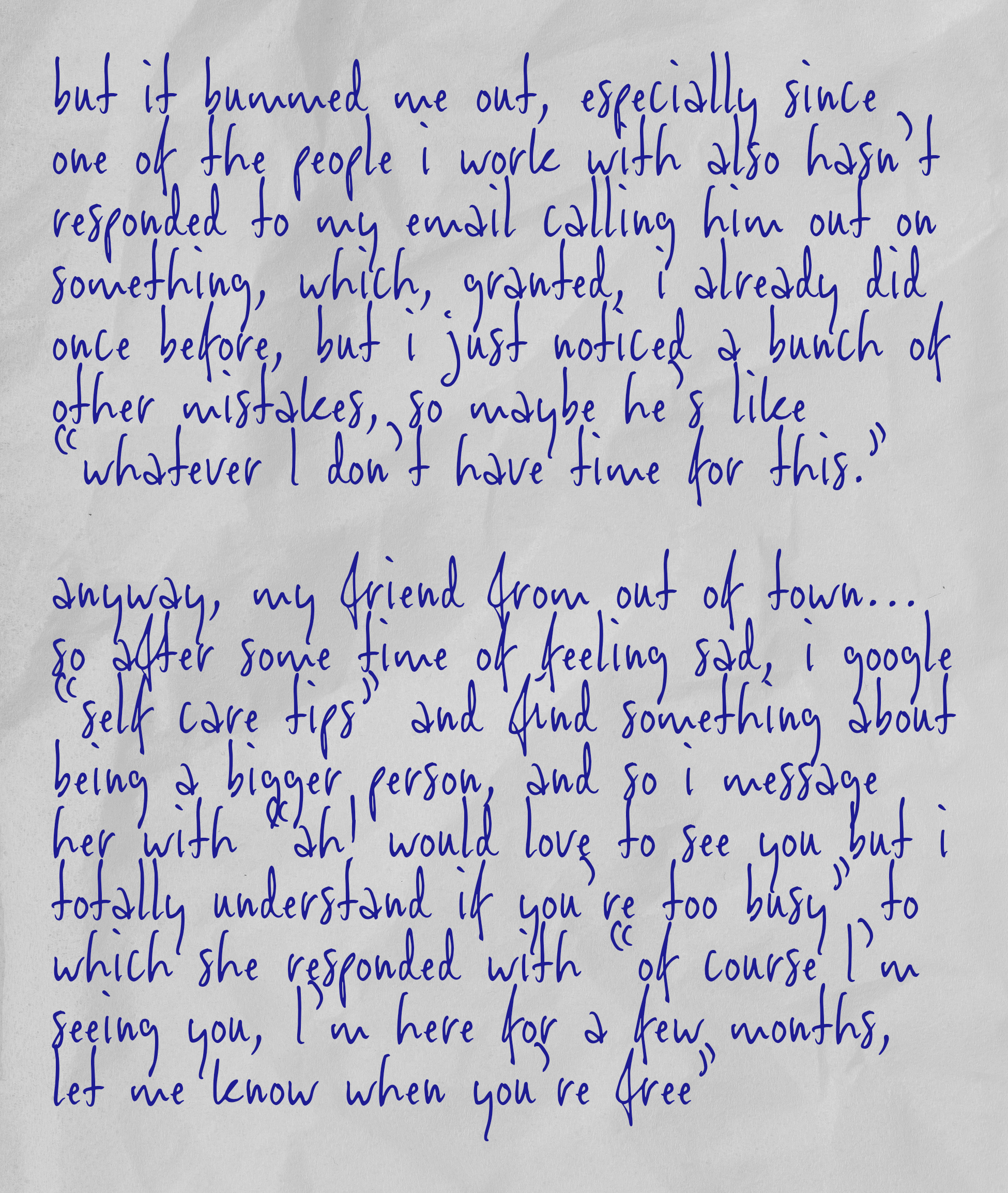 but it bummed me out, especially since one of the people i work with also hasn’t responded to my email calling him out on something, which, granted, i already did once before, but i just noticed a bunch of other mistakes, so maybe he’s like “whatever i don’t have time for this.”  anyway, my friend from out of town… so after some time of feeling sad, i google “self care tips” and find something about being a bigger person, and so i message her with “ah! would love to see you but i totally understand if you’re too busy” to which she responded with “of course i’m seeing you, i’m here for a few months, let me know when you’re free”