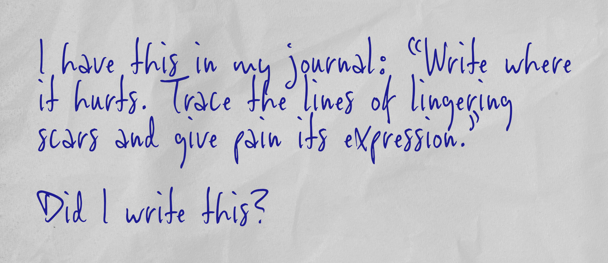 I have this in my journal: “Write where it hurts. Trace the lines of lingering scars and give pain its expression.”  Did I write this?