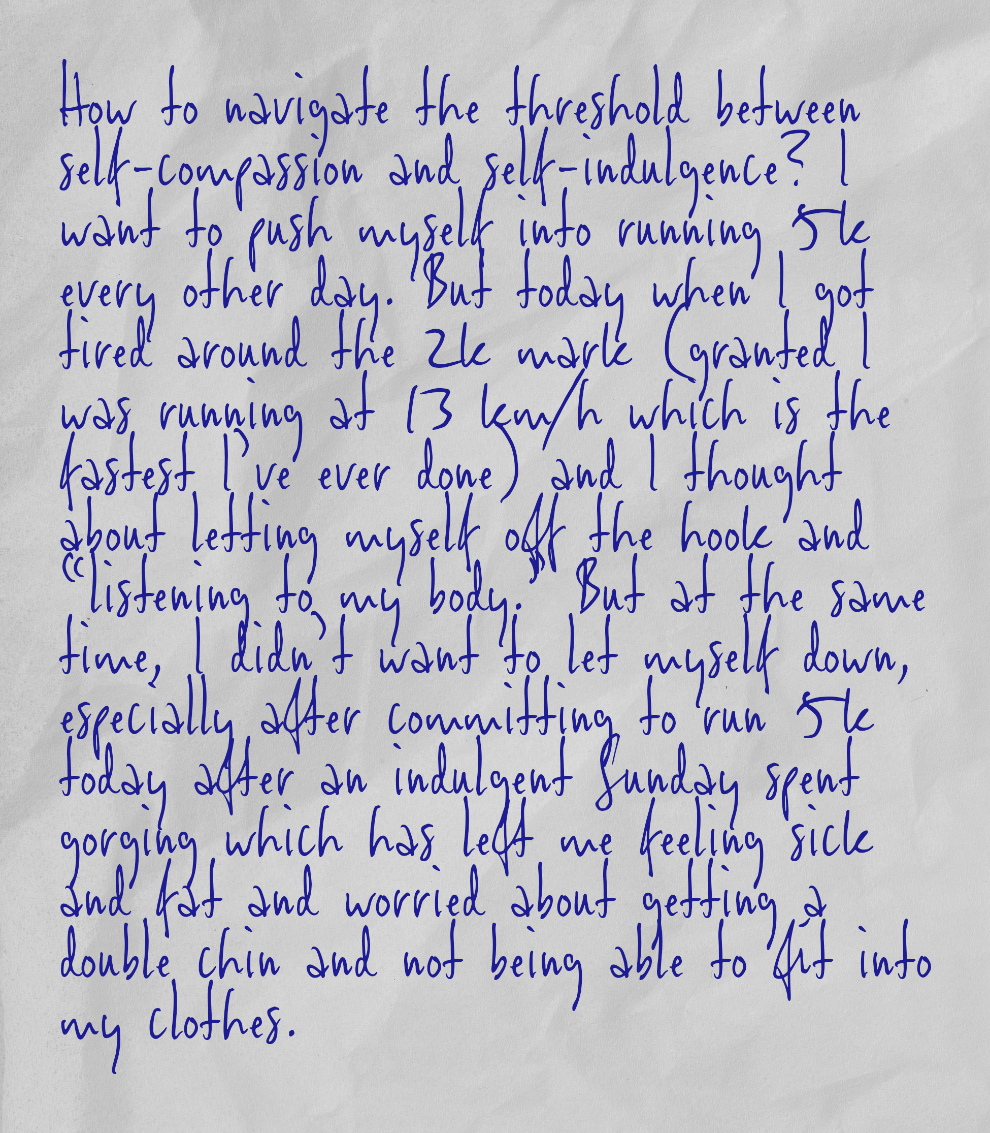 How to navigate the threshold between self-compassion and self-indulgence? I want to push myself into running 5k every other day. But today when I got tired around the 2k mark (granted I was running at 13 km/h which is the fastest I’ve ever done) and I thought about letting myself off the hook and “listening to my body.” But at the same time, I didn’t want to let myself down, especially after committing to run 5k today after an indulgent Sunday spent gorging which has left me feeling sick and fat and worried about getting a double chin and not being able to fit into my clothes.