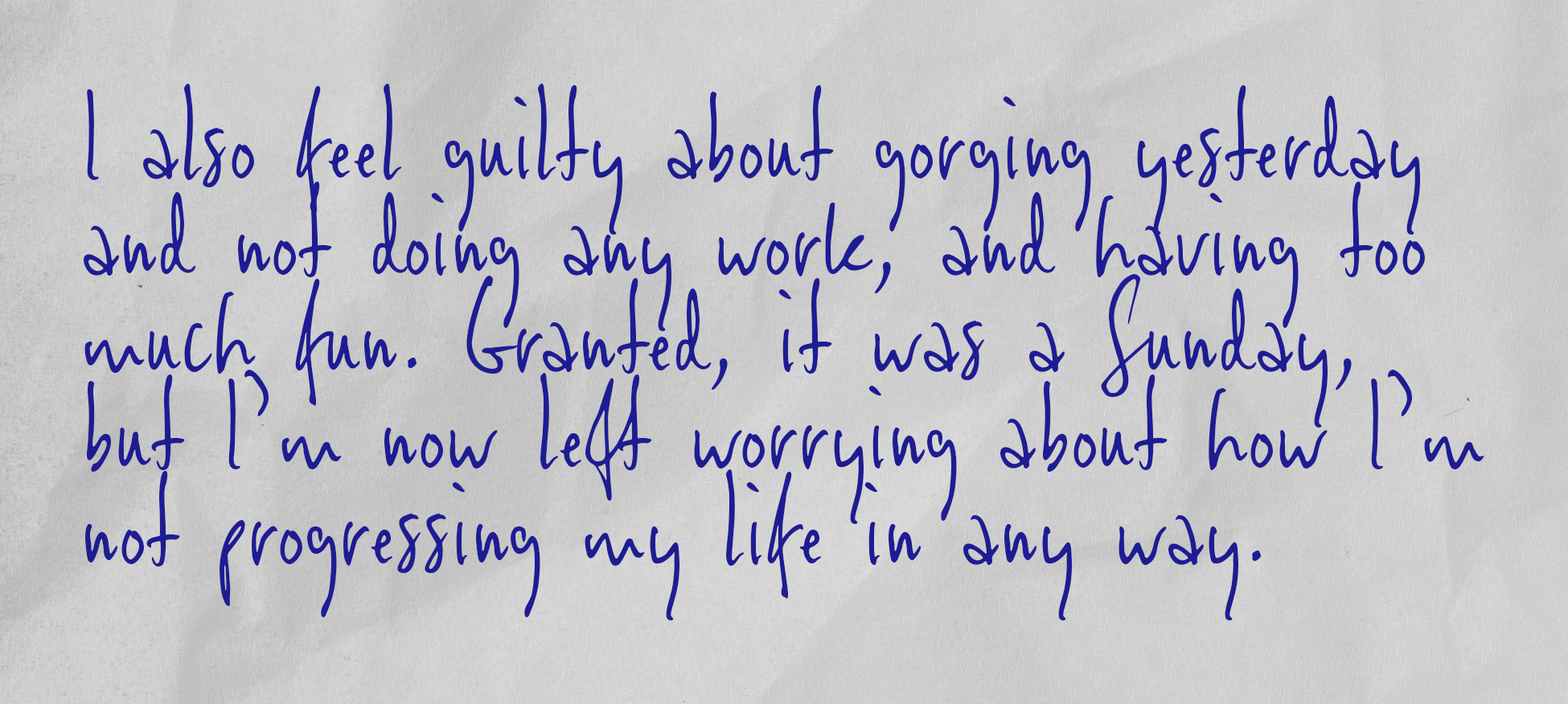 I also feel guilty about gorging yesterday and not doing any work, and having too much fun. Granted, it was a Sunday, but I’m now left worrying about how I’m not progressing my life in any way.