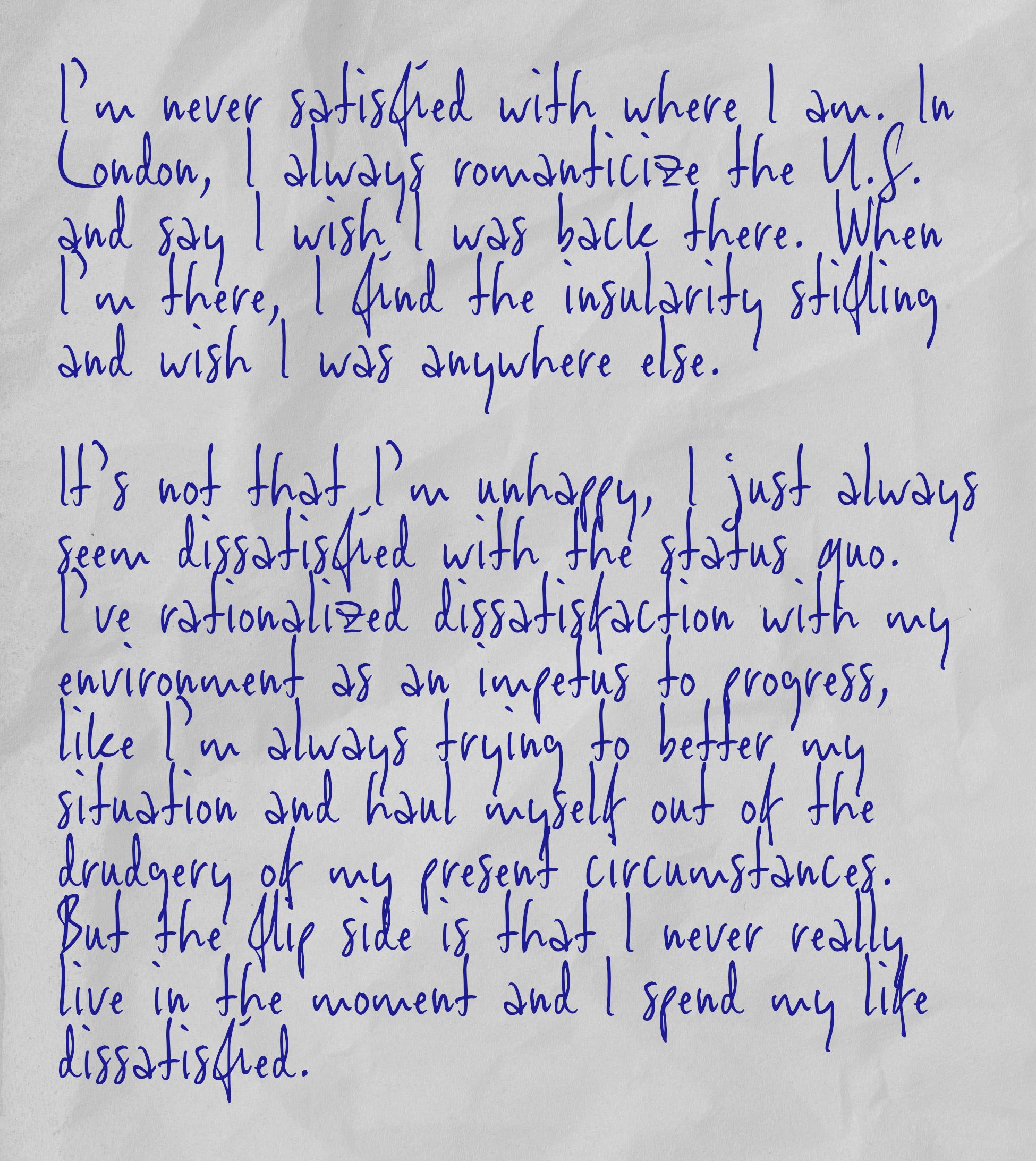 I’m never satisfied with where I am. In London, I always romanticize the U.S. and say I wish I was back there. When I’m there, I find the insularity stifling and wish I was anywhere else.  It’s not that I’m unhappy, I just always seem dissatisfied with the status quo. I’ve rationalized dissatisfaction with my environment as an impetus to progress, like I’m always trying to better my situation and haul myself out of the drudgery of my present circumstances. But the flip side is that I never really live in the moment and I spend my life dissatisfied.