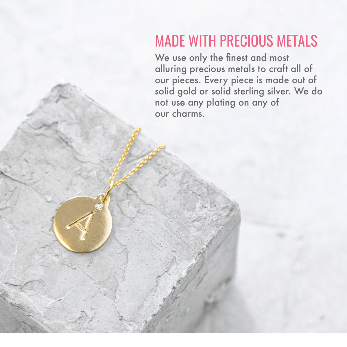 Made with precious metals. We use only the finest and most alluring precious metals to craft all of our pieces. Every piece is made out of solid gold or solid sterling silver. We do not use any plating on any of our charms.