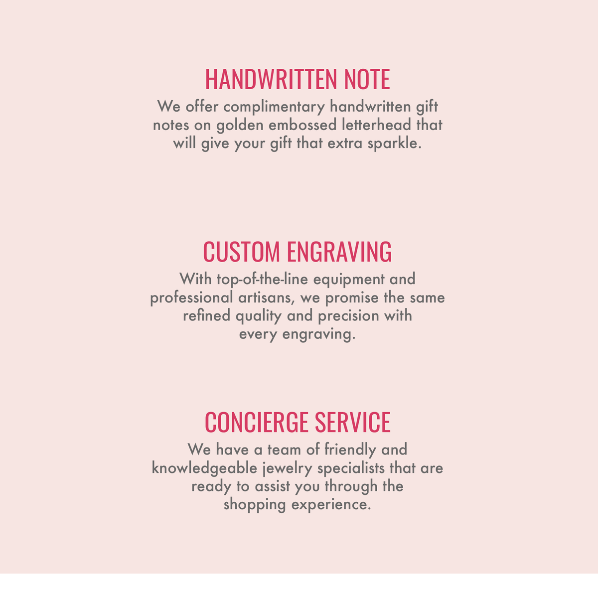 
Handwritten note. We offer complimentary handwritten gift notes on golden embossed letterhead that will give your gift that extra sparkle. Custom engraving. With top-of-the-line equipment and professional artisans, we promise the same refined quality and precision with every engraving. Concierge service. We have a team of friendly and knowledgeable jewelry specialists that are ready to assist you through the shopping experience.
