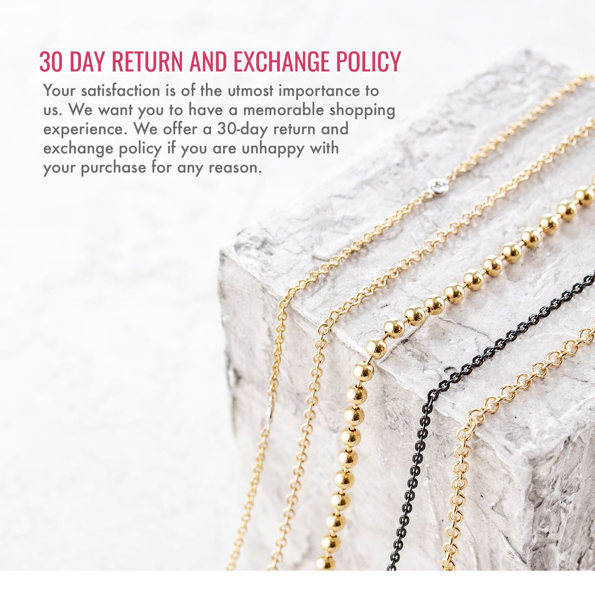 30 day return and exchange policy. Your satisfaction is of the utmost importance to us. We want you to have a memorable shopping experience. We offer a 30-day return and exchange policy if you are unhappy with your purchase for any reason.