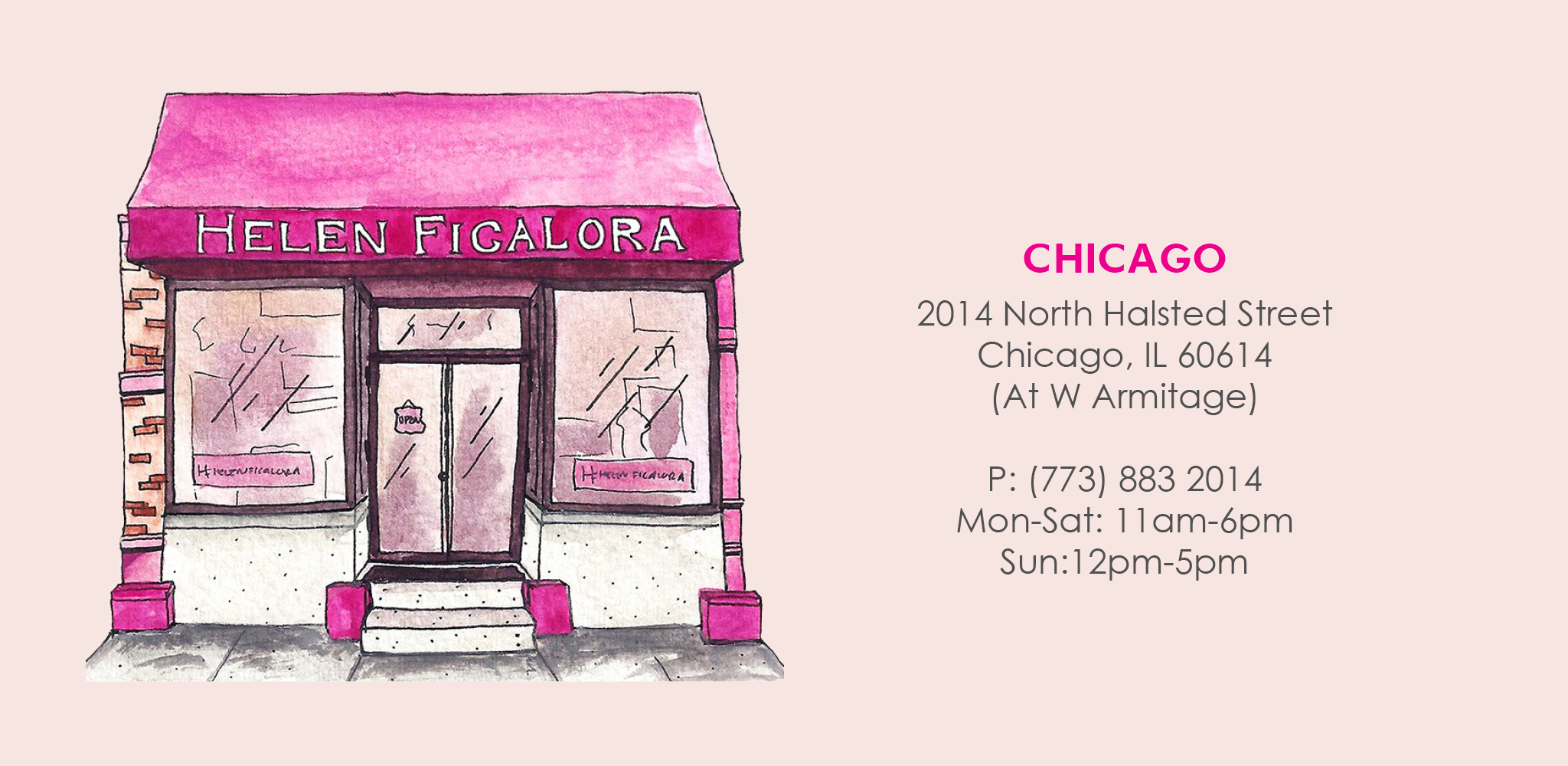 Chicago Store. 2014 North Halsted Street Chicago, IL 60614. At West Armitage. Phone 773 883 2014. Monday-Saturday 11am-6pm. Sunday 12pm-5pm.