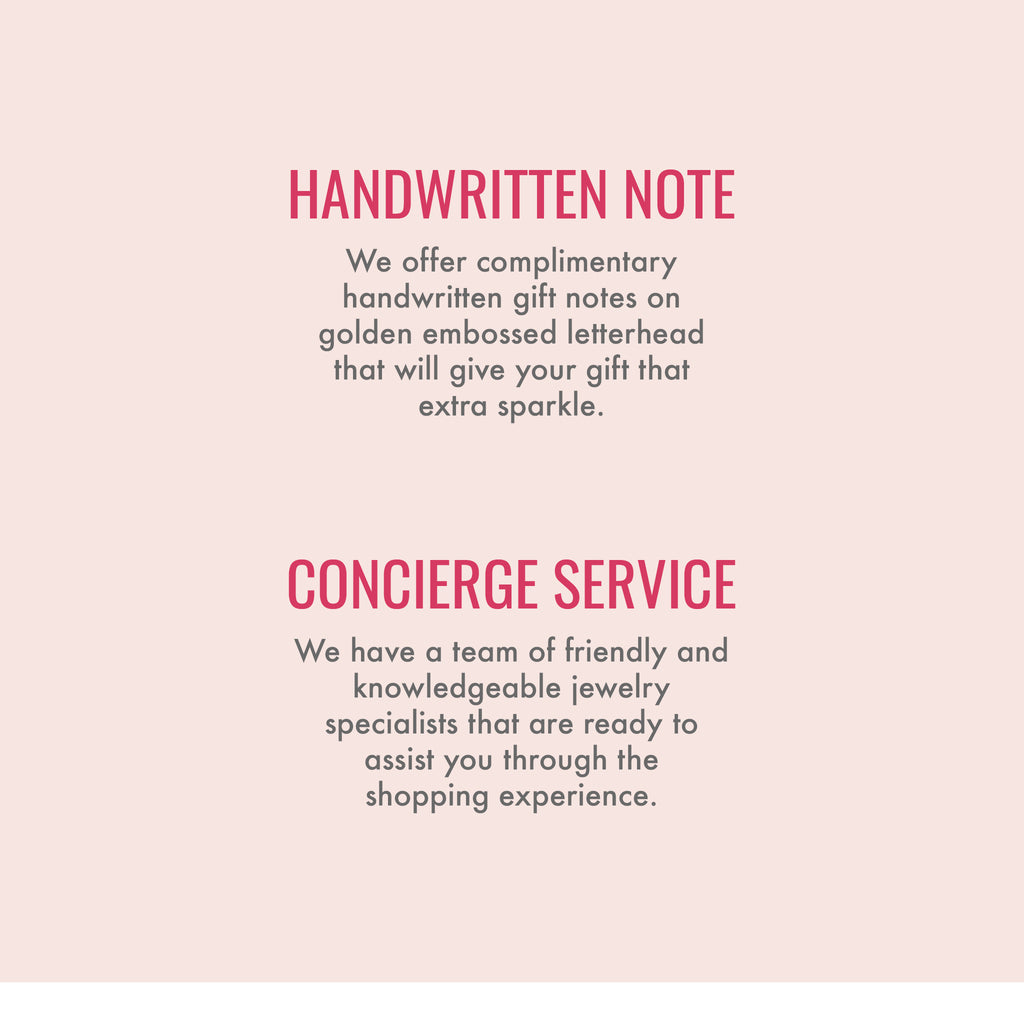 Handwritten note. We offer complimentary handwritten gift notes on golden embossed letterhead that will give your gift that extra sparkle. Custom engraving. With top-of-the-line equipment and professional artisans, we promise the same refined quality and precision with every engraving. Concierge service. We have a team of friendly and knowledgeable jewelry specialists that are ready to assist you through the shopping experience.