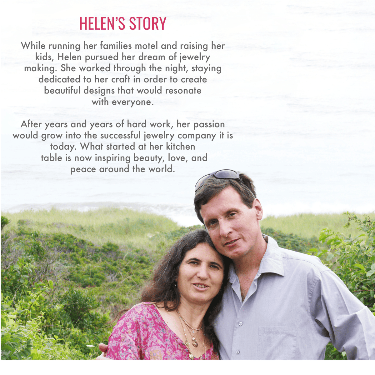 Helen’s story. While running her family's motel and raising her kids, Helen pursued her dream of jewelry making. She worked through the night, staying dedicated to her craft in order to create beautiful designs that would resonate with everyone. After years and years of hard work, her passion would grow into the successful jewelry company it is today. What started at her kitchen table is now inspiring beauty, love, and peace around the world.