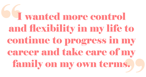 Quote from Reena: " I wanted more control and flexibility in my life to continue to progress in my career and take care of my family on my own terms"