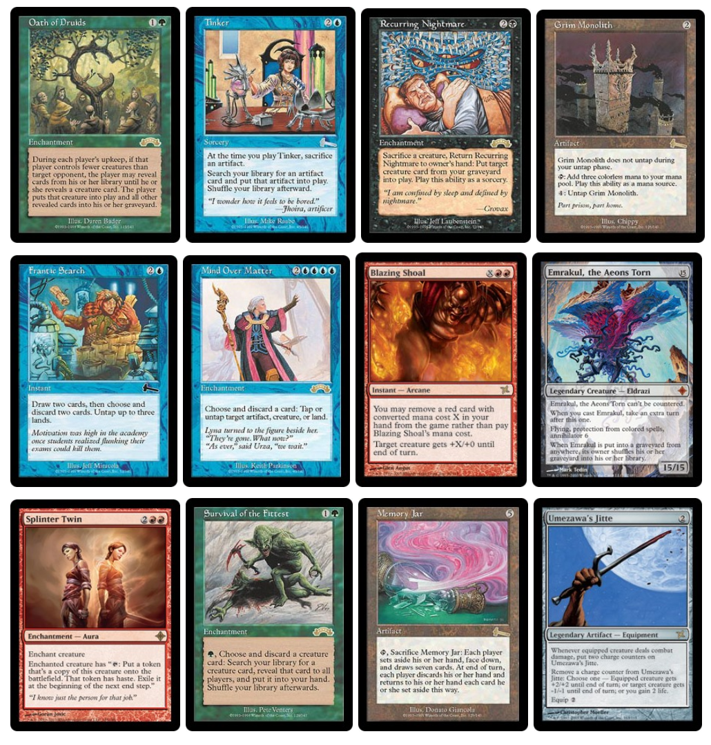 Oath of Druids, Tinker, Recurring Nightmare, Grim Monolith, Frantic Search, Mind Over Matter, Blazing Shoal, Emrakul, the Aeon's Torn, Splinter Twin, Survival of the Fittest, Memory Jar, Umezawa's Jitte