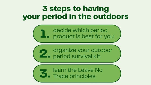 Decide what period care is best for you - (do you want to bring, tampons, pads, or a menstrual cup) Organize your Outdoors Period Survival Kit- (create a “period kit” with all your essentials)  Follow LNT rules (know how to dispose properly of your period care products and waste)