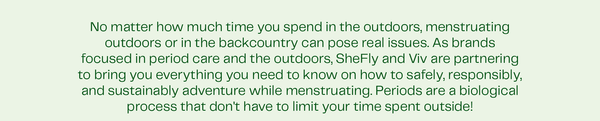 No matter how much time you spend in the outdoors, menstruating outdoors or in the backcountry can pose real issues. As brands focused in period care and the outdoors, SheFly and Viv are partnering to bring you everything you need to know on how to safely, responsibly, and sustainably adventure while menstruating. Periods are a biological process that don't have to limit your time spent outside!