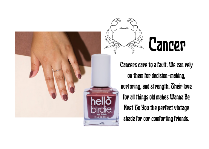 Hand modeling warm chestnut classic Hello Birdie polish paired with the Cancer zodiac symbol and text. Reads that Cancer cares to a fault. We can rely on them for decision-making, nurturing, and strength. Their love for all things old makes Wanna Be Nest To You the perfect vintage shade for our comforting friends.