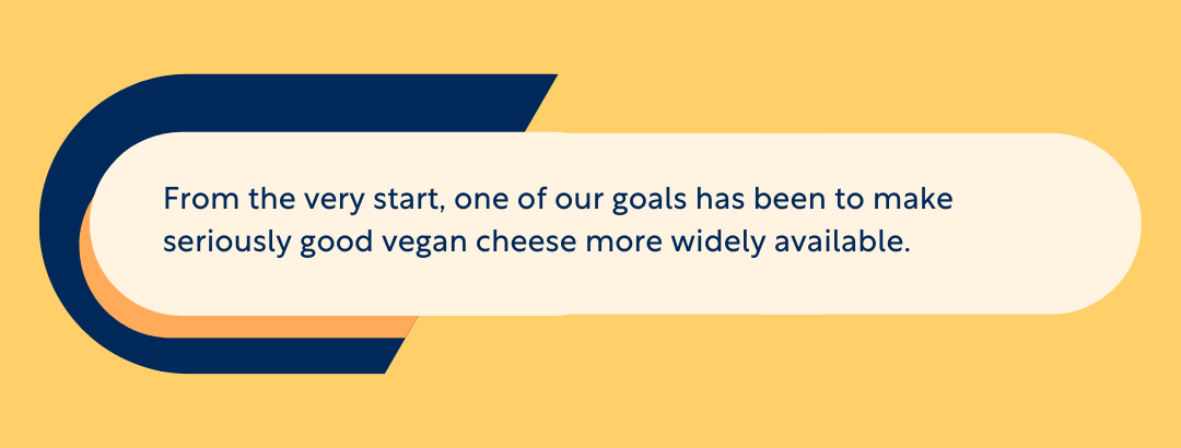 From the very start, one of our goals has been to make seriously good vegan cheese more widely available