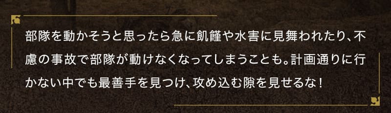 部隊を動かそうと思ったら急に飢饉や水害に見舞われたり、不慮の事故で部隊が動けなくなってしまうことも。計画通りに行かない中でも最善手を見つけ、攻め込む隙を見せるな！