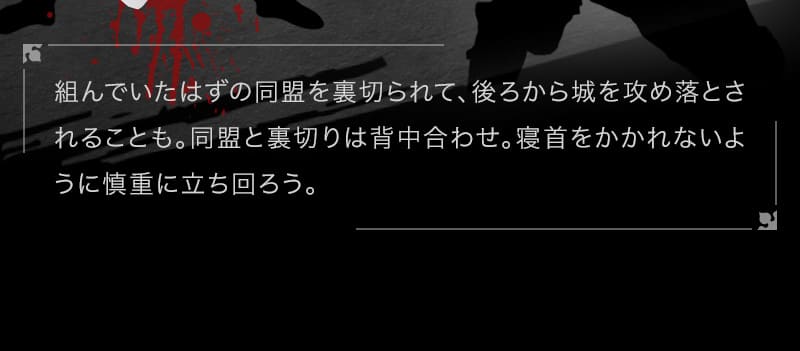 組んでいたはずの同盟を裏切られて、後ろから城を攻め落とされることも。同盟と裏切りは背中合わせ。寝首をかかれないように慎重に立ち回ろう。