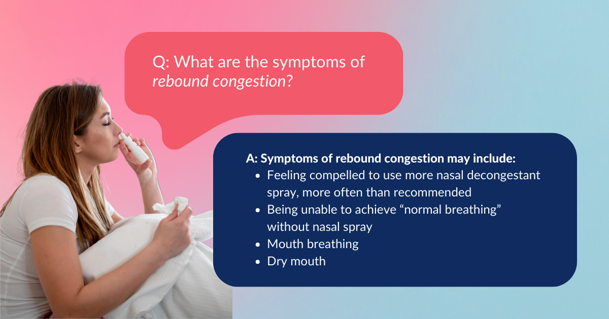 Woman hold a facial tissue in one hand and positions a nasal spray bottle towards the nostril in the other. Question: What are the symptoms of rebound congestion? Answer: Symptoms of rebound congestion may include: Feeling compelled to use more nasal decongestant spray, more often than recommended; Being unable to achieve normal breathing without nasal spray; Mouth breathing; Dry mouth