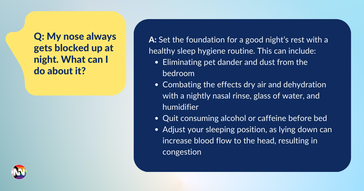 Q: My nose always gets blocked up at night. What can I do about it? A: Set the foundation for a good night’s rest with a healthy sleep hygiene routine. This can include: Eliminating pet dander and dust from the bedroom Combating the effects dry air and dehydration with a nightly nasal rinse, glass of water, and humidifier Quit consuming alcohol or caffeine before bed Adjust your sleeping position, as lying down can increase blood flow to the head, resulting in congestion