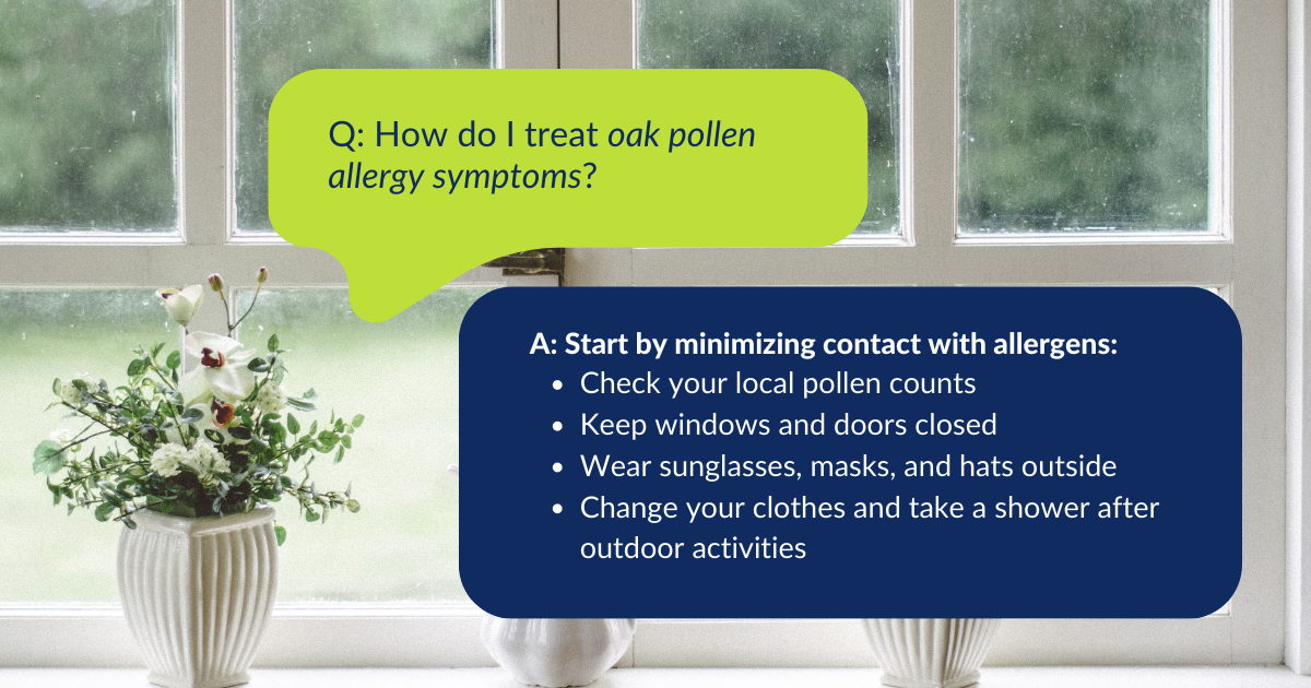 Question: "How do I treat oak pollen allergy symptoms?" Answer: "Start by minimizing contact with allergens: Check your local pollen counts, Keep windows and doors closed, Wear sunglasses, masks, and hats outside, Change your clothes and take a shower after outdoor activities."